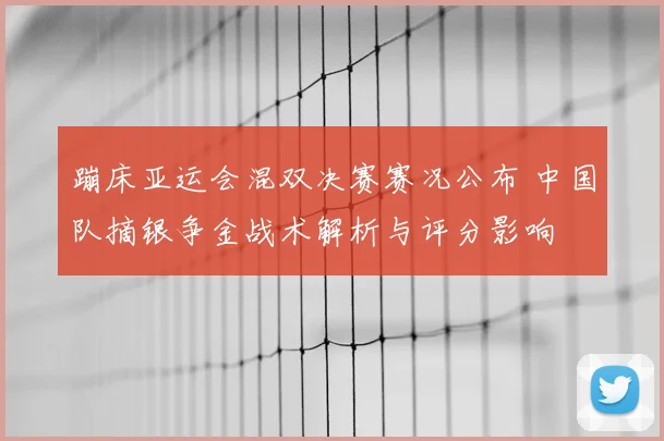 蹦床亚运会混双决赛赛况公布 中国队摘银争金战术解析与评分影响