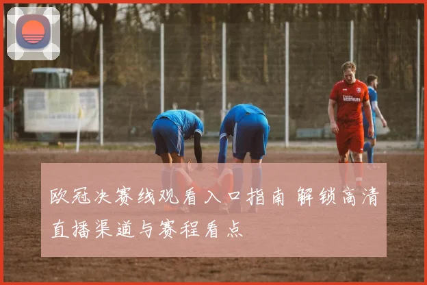 欧冠决赛线观看入口指南 解锁高清直播渠道与赛程看点