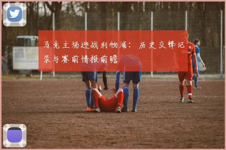 马竞主场迎战利物浦:历史交锋记录与赛前情报前瞻